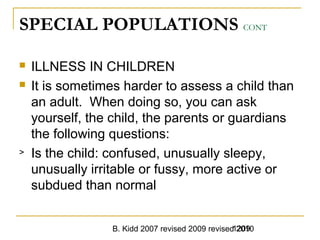B. Kidd 2007 revised 2009 revised 20101209
SPECIAL POPULATIONS CONT
 ILLNESS IN CHILDREN
 It is sometimes harder to assess a child than
an adult. When doing so, you can ask
yourself, the child, the parents or guardians
the following questions:
> Is the child: confused, unusually sleepy,
unusually irritable or fussy, more active or
subdued than normal
 