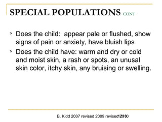 B. Kidd 2007 revised 2009 revised 20101210
SPECIAL POPULATIONS CONT
> Does the child: appear pale or flushed, show
signs of pain or anxiety, have bluish lips
> Does the child have: warm and dry or cold
and moist skin, a rash or spots, an unusal
skin color, itchy skin, any bruising or swelling.
 