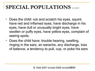 B. Kidd 2007 revised 2009 revised 20101211
SPECIAL POPULATIONS CONT
> Does the child: rub and scratch his eyes, squint,
have red and inflamed eyes, have discharge in his
eyes, have dull or unusually bright eyes, have
swollen or puffy eyes, have yellow eyes, complain of
seeing spots.
> Does the child have: trouble hearing, swelling,
ringing in the ears, an earache, any discharge, loss
of balance, a tendency to pull, cup, or poke his ears
 