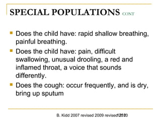 B. Kidd 2007 revised 2009 revised 20101212
SPECIAL POPULATIONS CONT
 Does the child have: rapid shallow breathing,
painful breathing.
 Does the child have: pain, difficult
swallowing, unusual drooling, a red and
inflamed throat, a voice that sounds
differently.
 Does the cough: occur frequently, and is dry,
bring up sputum
 