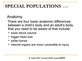 B. Kidd 2007 revised 2009 revised 20101217
SPECIAL POPULATIONS CONT
Anatomy
There are four basic anatomic differences
between a child’s body and an adult’s body
that you need to be aware of that include:
 lower blood volume
 bigger head size
 softer bones
 internal organs are more vulnerable to injury
 