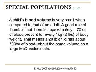 B. Kidd 2007 revised 2009 revised 20101218
SPECIAL POPULATIONS CONT
A child’s blood volume is very small when
compared to that of an adult. A good rule of
thumb is that there is approximately 70 cc
of blood present for every 1kg (2 lbs) of body
weight. That means a 20 lb child has about
700cc of blood--about the same volume as a
large McDonalds soda.
 