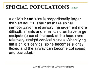 B. Kidd 2007 revised 2009 revised 20101219
SPECIAL POPULATIONS CONT
A child’s head size is proportionally larger
than an adult’s. This can make spinal
immobilization and airway management more
difficult. Infants and small children have large
occiputs (base of the back of the head) and
relatively straight cervical spines. When lying
flat a child’s cervical spine becomes slightly
flexed and the airway can become collapsed
and occluded.
 