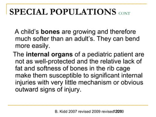 B. Kidd 2007 revised 2009 revised 20101220
SPECIAL POPULATIONS CONT
A child’s bones are growing and therefore
much softer than an adult’s. They can bend
more easily.
The internal organs of a pediatric patient are
not as well-protected and the relative lack of
fat and softness of bones in the rib cage
make them susceptible to significant internal
injuries with very little mechanism or obvious
outward signs of injury.
 
