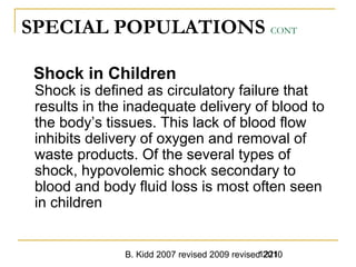 B. Kidd 2007 revised 2009 revised 20101221
SPECIAL POPULATIONS CONT
Shock in Children
Shock is defined as circulatory failure that
results in the inadequate delivery of blood to
the body’s tissues. This lack of blood flow
inhibits delivery of oxygen and removal of
waste products. Of the several types of
shock, hypovolemic shock secondary to
blood and body fluid loss is most often seen
in children
 