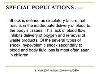 B. Kidd 2007 revised 2009 revised 20101223
SPECIAL POPULATIONS CONT
Shock is defined as circulatory failure that
results in the inadequate delivery of blood to
the body’s tissues. This lack of blood flow
inhibits delivery of oxygen and removal of
waste products. Of the several types of
shock, hypovolemic shock secondary to
blood and body fluid loss is most often seen
in children.
 
