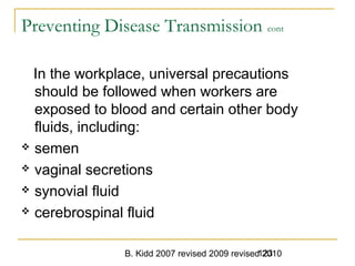 B. Kidd 2007 revised 2009 revised 2010123
Preventing Disease Transmission cont
In the workplace, universal precautions
should be followed when workers are
exposed to blood and certain other body
fluids, including:
 semen
 vaginal secretions
 synovial fluid
 cerebrospinal fluid
 