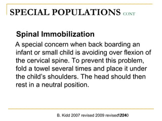 B. Kidd 2007 revised 2009 revised 20101234
SPECIAL POPULATIONS CONT
Spinal Immobilization
A special concern when back boarding an
infant or small child is avoiding over flexion of
the cervical spine. To prevent this problem,
fold a towel several times and place it under
the child’s shoulders. The head should then
rest in a neutral position.
 