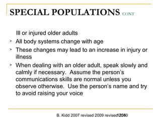 B. Kidd 2007 revised 2009 revised 20101236
SPECIAL POPULATIONS CONT
Ill or injured older adults
> All body systems change with age
> These changes may lead to an increase in injury or
illness
> When dealing with an older adult, speak slowly and
calmly if necessary. Assume the person’s
communications skills are normal unless you
observe otherwise. Use the person’s name and try
to avoid raising your voice
 