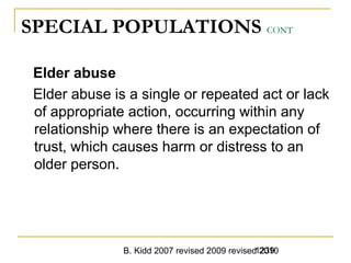 B. Kidd 2007 revised 2009 revised 20101239
SPECIAL POPULATIONS CONT
Elder abuse
Elder abuse is a single or repeated act or lack
of appropriate action, occurring within any
relationship where there is an expectation of
trust, which causes harm or distress to an
older person.
 