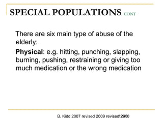 B. Kidd 2007 revised 2009 revised 20101240
SPECIAL POPULATIONS CONT
There are six main type of abuse of the
elderly:
Physical: e.g. hitting, punching, slapping,
burning, pushing, restraining or giving too
much medication or the wrong medication
 