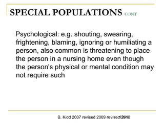 B. Kidd 2007 revised 2009 revised 20101241
SPECIAL POPULATIONS CONT
Psychological: e.g. shouting, swearing,
frightening, blaming, ignoring or humiliating a
person, also common is threatening to place
the person in a nursing home even though
the person's physical or mental condition may
not require such
 