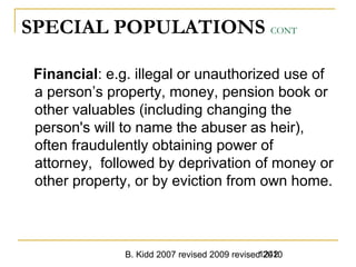 B. Kidd 2007 revised 2009 revised 20101242
SPECIAL POPULATIONS CONT
Financial: e.g. illegal or unauthorized use of
a person’s property, money, pension book or
other valuables (including changing the
person's will to name the abuser as heir),
often fraudulently obtaining power of
attorney, followed by deprivation of money or
other property, or by eviction from own home.
 