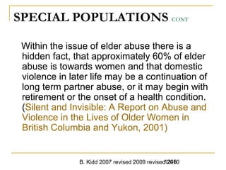B. Kidd 2007 revised 2009 revised 20101246
SPECIAL POPULATIONS CONT
Within the issue of elder abuse there is a
hidden fact, that approximately 60% of elder
abuse is towards women and that domestic
violence in later life may be a continuation of
long term partner abuse, or it may begin with
retirement or the onset of a health condition.
(Silent and Invisible: A Report on Abuse and
Violence in the Lives of Older Women in
British Columbia and Yukon, 2001)
 