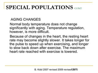 B. Kidd 2007 revised 2009 revised 20101247
SPECIAL POPULATIONS CONT
AGING CHANGES
Normal body temperature does not change
significantly with aging. Temperature regulation,
however, is more difficult.
Because of changes in the heart, the resting heart
rate may become slightly slower. It takes longer for
the pulse to speed up when exercising, and longer
to slow back down after exercise. The maximum
heart rate reached with exercise is lowered.
 