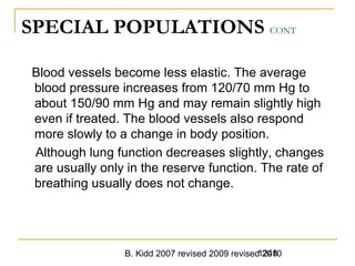 B. Kidd 2007 revised 2009 revised 20101248
SPECIAL POPULATIONS CONT
Blood vessels become less elastic. The average
blood pressure increases from 120/70 mm Hg to
about 150/90 mm Hg and may remain slightly high
even if treated. The blood vessels also respond
more slowly to a change in body position.
Although lung function decreases slightly, changes
are usually only in the reserve function. The rate of
breathing usually does not change.
 