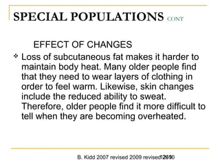 B. Kidd 2007 revised 2009 revised 20101249
SPECIAL POPULATIONS CONT
EFFECT OF CHANGES
 Loss of subcutaneous fat makes it harder to
maintain body heat. Many older people find
that they need to wear layers of clothing in
order to feel warm. Likewise, skin changes
include the reduced ability to sweat.
Therefore, older people find it more difficult to
tell when they are becoming overheated.
 