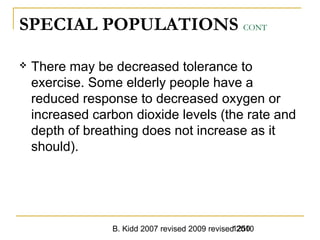 B. Kidd 2007 revised 2009 revised 20101250
SPECIAL POPULATIONS CONT
 There may be decreased tolerance to
exercise. Some elderly people have a
reduced response to decreased oxygen or
increased carbon dioxide levels (the rate and
depth of breathing does not increase as it
should).
 