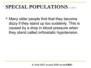 B. Kidd 2007 revised 2009 revised 20101251
SPECIAL POPULATIONS CONT
 Many older people find that they become
dizzy if they stand up too suddenly. This is
caused by a drop in blood pressure when
they stand called orthostatic hypotension.
 