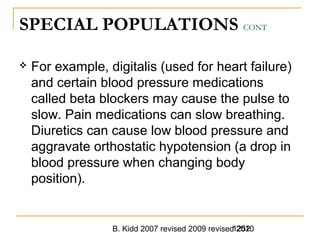 B. Kidd 2007 revised 2009 revised 20101252
SPECIAL POPULATIONS CONT
 For example, digitalis (used for heart failure)
and certain blood pressure medications
called beta blockers may cause the pulse to
slow. Pain medications can slow breathing.
Diuretics can cause low blood pressure and
aggravate orthostatic hypotension (a drop in
blood pressure when changing body
position).
 