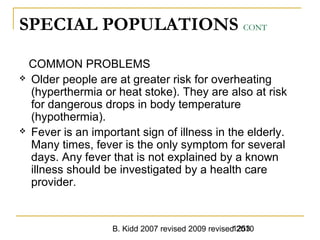 B. Kidd 2007 revised 2009 revised 20101253
SPECIAL POPULATIONS CONT
COMMON PROBLEMS
 Older people are at greater risk for overheating
(hyperthermia or heat stoke). They are also at risk
for dangerous drops in body temperature
(hypothermia).
 Fever is an important sign of illness in the elderly.
Many times, fever is the only symptom for several
days. Any fever that is not explained by a known
illness should be investigated by a health care
provider.
 