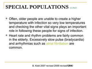B. Kidd 2007 revised 2009 revised 20101254
SPECIAL POPULATIONS CONT
 Often, older people are unable to create a higher
temperature with infection so very low temperatures
and checking the other vital signs plays an important
role in following these people for signs of infection.
 Heart rate and rhythm problems are fairly common
in the elderly. Excessively slow pulse (bradycardia)
and arrhythmias such as atrial fibrillation are
common.
 