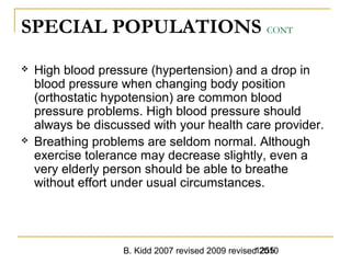 B. Kidd 2007 revised 2009 revised 20101255
SPECIAL POPULATIONS CONT
 High blood pressure (hypertension) and a drop in
blood pressure when changing body position
(orthostatic hypotension) are common blood
pressure problems. High blood pressure should
always be discussed with your health care provider.
 Breathing problems are seldom normal. Although
exercise tolerance may decrease slightly, even a
very elderly person should be able to breathe
without effort under usual circumstances.
 