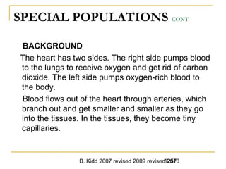 B. Kidd 2007 revised 2009 revised 20101257
SPECIAL POPULATIONS CONT
BACKGROUND
The heart has two sides. The right side pumps blood
to the lungs to receive oxygen and get rid of carbon
dioxide. The left side pumps oxygen-rich blood to
the body.
Blood flows out of the heart through arteries, which
branch out and get smaller and smaller as they go
into the tissues. In the tissues, they become tiny
capillaries.
 