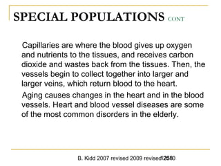 B. Kidd 2007 revised 2009 revised 20101258
SPECIAL POPULATIONS CONT
Capillaries are where the blood gives up oxygen
and nutrients to the tissues, and receives carbon
dioxide and wastes back from the tissues. Then, the
vessels begin to collect together into larger and
larger veins, which return blood to the heart.
Aging causes changes in the heart and in the blood
vessels. Heart and blood vessel diseases are some
of the most common disorders in the elderly.
 