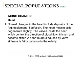 B. Kidd 2007 revised 2009 revised 20101259
SPECIAL POPULATIONS CONT
AGING CHANGES
Heart
 Normal changes in the heart include deposits of the
"aging pigment," lipofuscin. The heart muscle cells
degenerate slightly. The valves inside the heart,
which control the direction of blood flow, thicken and
become stiffer. A heart murmur caused by valve
stiffness is fairly common in the elderly.
 