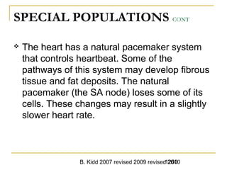 B. Kidd 2007 revised 2009 revised 20101260
SPECIAL POPULATIONS CONT
 The heart has a natural pacemaker system
that controls heartbeat. Some of the
pathways of this system may develop fibrous
tissue and fat deposits. The natural
pacemaker (the SA node) loses some of its
cells. These changes may result in a slightly
slower heart rate.
 