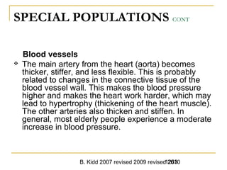 B. Kidd 2007 revised 2009 revised 20101263
SPECIAL POPULATIONS CONT
Blood vessels
 The main artery from the heart (aorta) becomes
thicker, stiffer, and less flexible. This is probably
related to changes in the connective tissue of the
blood vessel wall. This makes the blood pressure
higher and makes the heart work harder, which may
lead to hypertrophy (thickening of the heart muscle).
The other arteries also thicken and stiffen. In
general, most elderly people experience a moderate
increase in blood pressure.
 