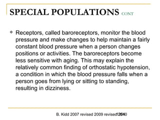 B. Kidd 2007 revised 2009 revised 20101264
SPECIAL POPULATIONS CONT
 Receptors, called baroreceptors, monitor the blood
pressure and make changes to help maintain a fairly
constant blood pressure when a person changes
positions or activities. The baroreceptors become
less sensitive with aging. This may explain the
relatively common finding of orthostatic hypotension,
a condition in which the blood pressure falls when a
person goes from lying or sitting to standing,
resulting in dizziness.
 