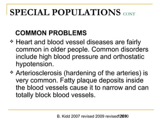 B. Kidd 2007 revised 2009 revised 20101269
SPECIAL POPULATIONS CONT
COMMON PROBLEMS
 Heart and blood vessel diseases are fairly
common in older people. Common disorders
include high blood pressure and orthostatic
hypotension.
 Arteriosclerosis (hardening of the arteries) is
very common. Fatty plaque deposits inside
the blood vessels cause it to narrow and can
totally block blood vessels.
 
