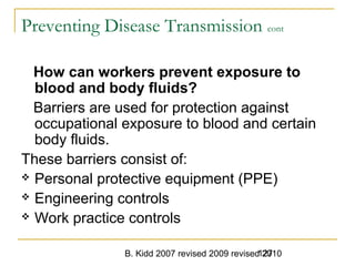 B. Kidd 2007 revised 2009 revised 2010127
Preventing Disease Transmission cont
How can workers prevent exposure to
blood and body fluids?
Barriers are used for protection against
occupational exposure to blood and certain
body fluids.
These barriers consist of:
 Personal protective equipment (PPE)
 Engineering controls
 Work practice controls
 