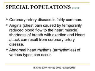 B. Kidd 2007 revised 2009 revised 20101270
SPECIAL POPULATIONS CONT
 Coronary artery disease is fairly common.
 Angina (chest pain caused by temporarily
reduced blood flow to the heart muscle),
shortness of breath with exertion and Heart
attack can result from coronary artery
disease.
 Abnormal heart rhythms (arrhythmias) of
various types can occur.
 