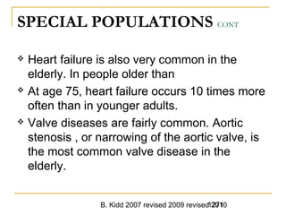 B. Kidd 2007 revised 2009 revised 20101271
SPECIAL POPULATIONS CONT
 Heart failure is also very common in the
elderly. In people older than
 At age 75, heart failure occurs 10 times more
often than in younger adults.
 Valve diseases are fairly common. Aortic
stenosis , or narrowing of the aortic valve, is
the most common valve disease in the
elderly.
 