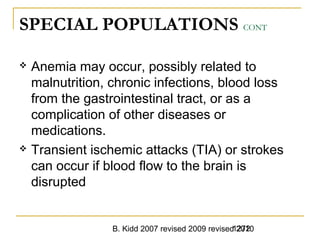 B. Kidd 2007 revised 2009 revised 20101272
SPECIAL POPULATIONS CONT
 Anemia may occur, possibly related to
malnutrition, chronic infections, blood loss
from the gastrointestinal tract, or as a
complication of other diseases or
medications.
 Transient ischemic attacks (TIA) or strokes
can occur if blood flow to the brain is
disrupted
 
