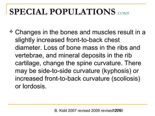 B. Kidd 2007 revised 2009 revised 20101276
SPECIAL POPULATIONS CONT
 Changes in the bones and muscles result in a
slightly increased front-to-back chest
diameter. Loss of bone mass in the ribs and
vertebrae, and mineral deposits in the rib
cartilage, change the spine curvature. There
may be side-to-side curvature (kyphosis) or
increased front-to-back curvature (scoliosis)
or lordosis.
 