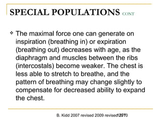 B. Kidd 2007 revised 2009 revised 20101277
SPECIAL POPULATIONS CONT
 The maximal force one can generate on
inspiration (breathing in) or expiration
(breathing out) decreases with age, as the
diaphragm and muscles between the ribs
(intercostals) become weaker. The chest is
less able to stretch to breathe, and the
pattern of breathing may change slightly to
compensate for decreased ability to expand
the chest.
 
