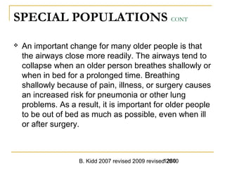 B. Kidd 2007 revised 2009 revised 20101280
SPECIAL POPULATIONS CONT
 An important change for many older people is that
the airways close more readily. The airways tend to
collapse when an older person breathes shallowly or
when in bed for a prolonged time. Breathing
shallowly because of pain, illness, or surgery causes
an increased risk for pneumonia or other lung
problems. As a result, it is important for older people
to be out of bed as much as possible, even when ill
or after surgery.
 