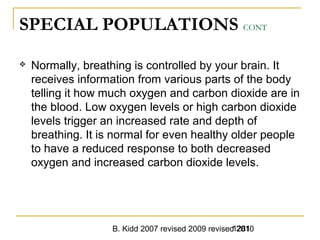 B. Kidd 2007 revised 2009 revised 20101281
SPECIAL POPULATIONS CONT
 Normally, breathing is controlled by your brain. It
receives information from various parts of the body
telling it how much oxygen and carbon dioxide are in
the blood. Low oxygen levels or high carbon dioxide
levels trigger an increased rate and depth of
breathing. It is normal for even healthy older people
to have a reduced response to both decreased
oxygen and increased carbon dioxide levels.
 