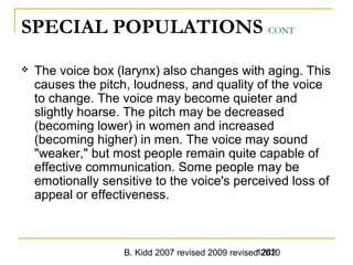 B. Kidd 2007 revised 2009 revised 20101282
SPECIAL POPULATIONS CONT
 The voice box (larynx) also changes with aging. This
causes the pitch, loudness, and quality of the voice
to change. The voice may become quieter and
slightly hoarse. The pitch may be decreased
(becoming lower) in women and increased
(becoming higher) in men. The voice may sound
"weaker," but most people remain quite capable of
effective communication. Some people may be
emotionally sensitive to the voice's perceived loss of
appeal or effectiveness.
 