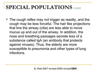 B. Kidd 2007 revised 2009 revised 20101284
SPECIAL POPULATIONS CONT
 The cough reflex may not trigger as readily, and the
cough may be less forceful. The hair like projections
that line the airway (cilia) are less able to move
mucus up and out of the airway. In addition, the
nose and breathing passages secrete less of a
substance called IgA (an antibody that protects
against viruses). Thus, the elderly are more
susceptible to pneumonia and other types of lung
infections.
 