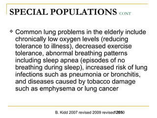 B. Kidd 2007 revised 2009 revised 20101285
SPECIAL POPULATIONS CONT
 Common lung problems in the elderly include
chronically low oxygen levels (reducing
tolerance to illness), decreased exercise
tolerance, abnormal breathing patterns
including sleep apnea (episodes of no
breathing during sleep), increased risk of lung
infections such as pneumonia or bronchitis,
and diseases caused by tobacco damage
such as emphysema or lung cancer
 