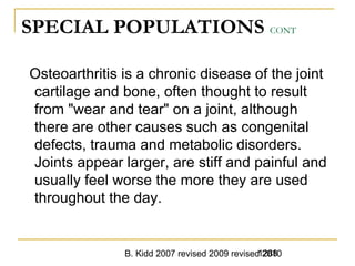 B. Kidd 2007 revised 2009 revised 20101288
SPECIAL POPULATIONS CONT
Osteoarthritis is a chronic disease of the joint
cartilage and bone, often thought to result
from "wear and tear" on a joint, although
there are other causes such as congenital
defects, trauma and metabolic disorders.
Joints appear larger, are stiff and painful and
usually feel worse the more they are used
throughout the day.
 