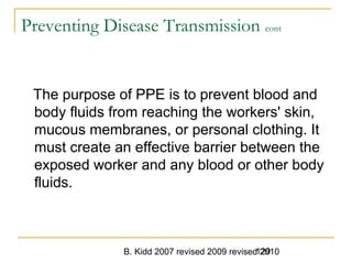 B. Kidd 2007 revised 2009 revised 2010129
Preventing Disease Transmission cont
The purpose of PPE is to prevent blood and
body fluids from reaching the workers' skin,
mucous membranes, or personal clothing. It
must create an effective barrier between the
exposed worker and any blood or other body
fluids.
 