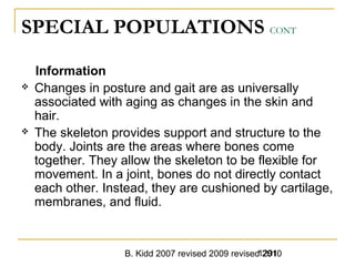 B. Kidd 2007 revised 2009 revised 20101291
SPECIAL POPULATIONS CONT
Information
 Changes in posture and gait are as universally
associated with aging as changes in the skin and
hair.
 The skeleton provides support and structure to the
body. Joints are the areas where bones come
together. They allow the skeleton to be flexible for
movement. In a joint, bones do not directly contact
each other. Instead, they are cushioned by cartilage,
membranes, and fluid.
 