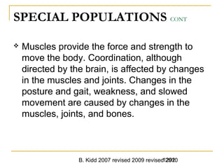 B. Kidd 2007 revised 2009 revised 20101292
SPECIAL POPULATIONS CONT
 Muscles provide the force and strength to
move the body. Coordination, although
directed by the brain, is affected by changes
in the muscles and joints. Changes in the
posture and gait, weakness, and slowed
movement are caused by changes in the
muscles, joints, and bones.
 