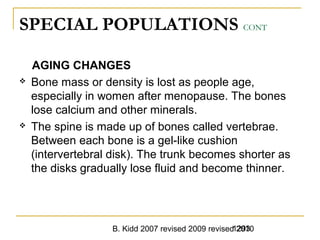 B. Kidd 2007 revised 2009 revised 20101293
SPECIAL POPULATIONS CONT
AGING CHANGES
 Bone mass or density is lost as people age,
especially in women after menopause. The bones
lose calcium and other minerals.
 The spine is made up of bones called vertebrae.
Between each bone is a gel-like cushion
(intervertebral disk). The trunk becomes shorter as
the disks gradually lose fluid and become thinner.
 